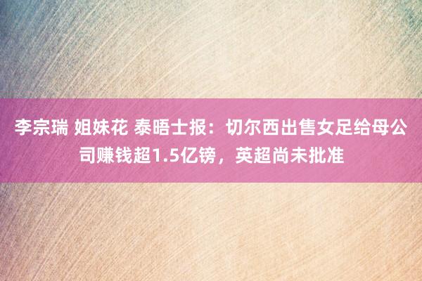 李宗瑞 姐妹花 泰晤士报：切尔西出售女足给母公司赚钱超1.5亿镑，英超尚未批准