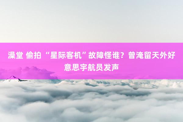澡堂 偷拍 “星际客机”故障怪谁？曾淹留天外好意思宇航员发声