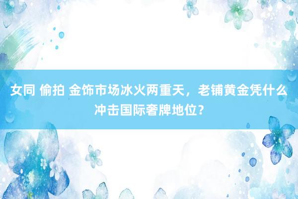 女同 偷拍 金饰市场冰火两重天，老铺黄金凭什么冲击国际奢牌地位？
