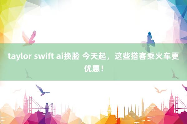 taylor swift ai换脸 今天起，这些搭客乘火车更优惠！