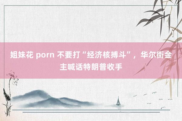 姐妹花 porn 不要打“经济核搏斗”，华尔街金主喊话特朗普收手