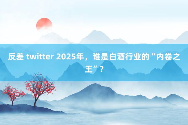 反差 twitter 2025年，谁是白酒行业的“内卷之王”？