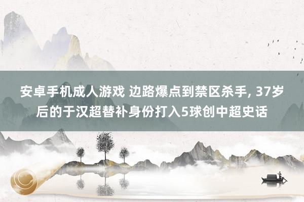 安卓手机成人游戏 边路爆点到禁区杀手， 37岁后的于汉超替补身份打入5球创中超史话