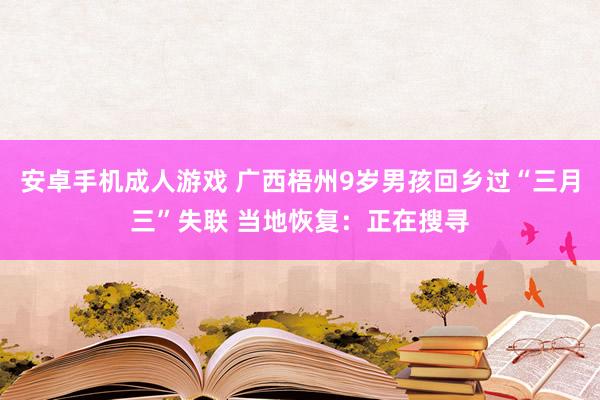 安卓手机成人游戏 广西梧州9岁男孩回乡过“三月三”失联 当地恢复：正在搜寻