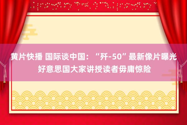 黄片快播 国际谈中国：“歼-50”最新像片曝光 好意思国大家讲授读者毋庸惊险