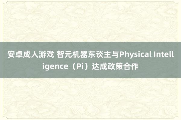 安卓成人游戏 智元机器东谈主与Physical Intelligence（Pi）达成政策合作