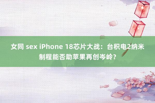 女同 sex iPhone 18芯片大战：台积电2纳米制程能否助苹果再创岑岭？