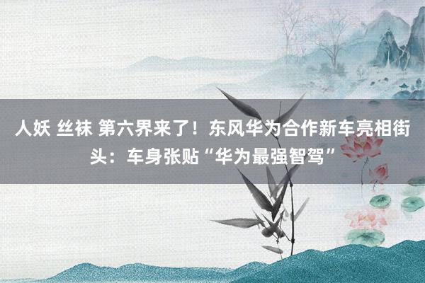 人妖 丝袜 第六界来了！东风华为合作新车亮相街头：车身张贴“华为最强智驾”