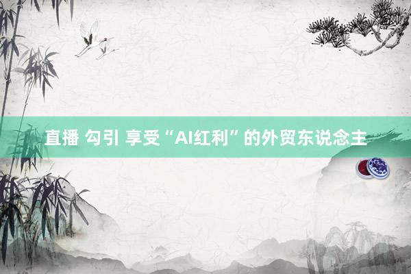 直播 勾引 享受“AI红利”的外贸东说念主