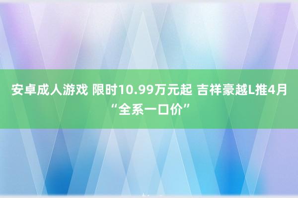 安卓成人游戏 限时10.99万元起 吉祥豪越L推4月“全系一口价”