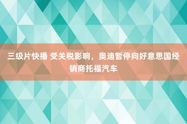 三级片快播 受关税影响，奥迪暂停向好意思国经销商托福汽车