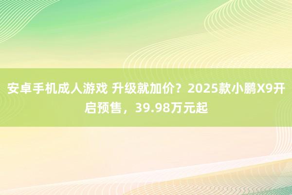 安卓手机成人游戏 升级就加价？2025款小鹏X9开启预售，39.98万元起