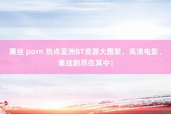 黑丝 porn 热点亚洲BT资源大围聚，高清电影、集结剧尽在其中！