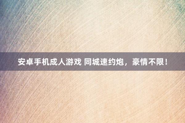安卓手机成人游戏 同城速约炮，豪情不限！
