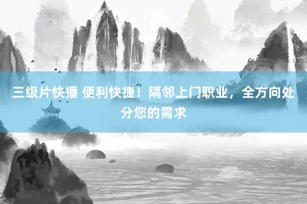 三级片快播 便利快捷！隔邻上门职业，全方向处分您的需求