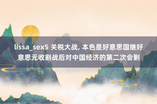 lissa_sex5 关税大战， 本色是好意思国继好意思元收割战后对中国经济的第二次会剿