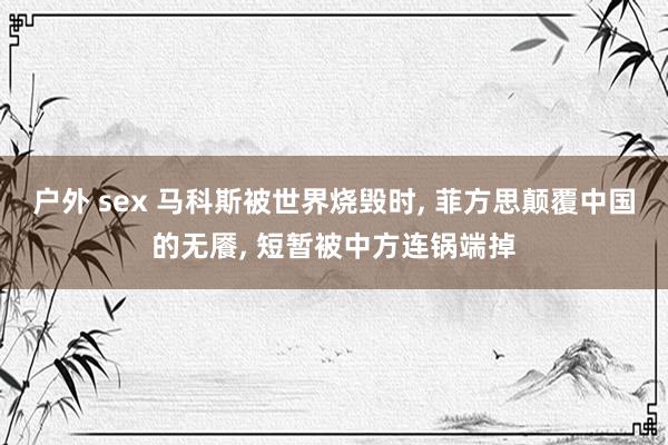 户外 sex 马科斯被世界烧毁时， 菲方思颠覆中国的无餍， 短暂被中方连锅端掉