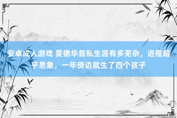 安卓成人游戏 爱德华兹私生涯有多芜杂，进程超乎思象，一年傍边就生了四个孩子