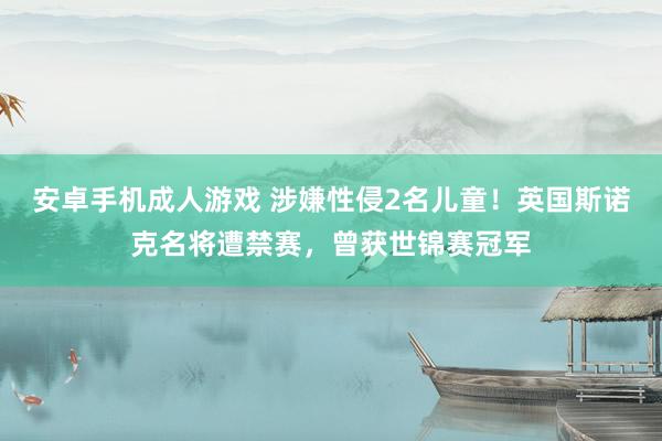 安卓手机成人游戏 涉嫌性侵2名儿童！英国斯诺克名将遭禁赛，曾获世锦赛冠军