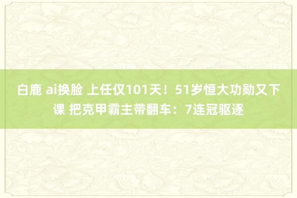 白鹿 ai换脸 上任仅101天！51岁恒大功勋又下课 把克甲霸主带翻车：7连冠驱逐