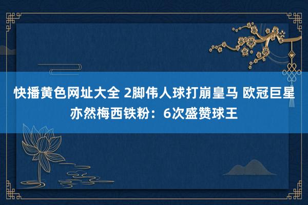 快播黄色网址大全 2脚伟人球打崩皇马 欧冠巨星亦然梅西铁粉：6次盛赞球王