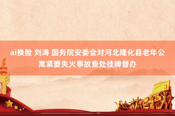 ai换脸 刘涛 国务院安委会对河北隆化县老年公寓紧要失火事故查处挂牌督办