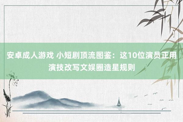 安卓成人游戏 小短剧顶流图鉴：这10位演员正用演技改写文娱圈造星规则
