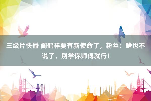 三级片快播 阎鹤祥要有新使命了，粉丝：啥也不说了，别学你师傅就行！