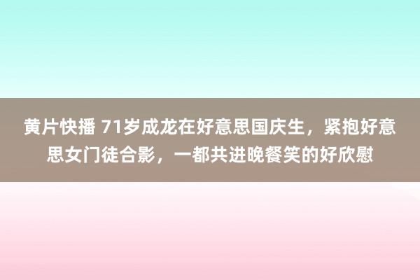 黄片快播 71岁成龙在好意思国庆生，紧抱好意思女门徒合影，一都共进晚餐笑的好欣慰