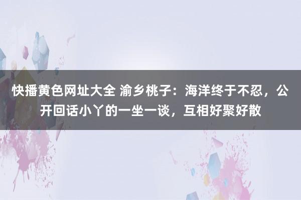 快播黄色网址大全 渝乡桃子：海洋终于不忍，公开回话小丫的一坐一谈，互相好聚好散