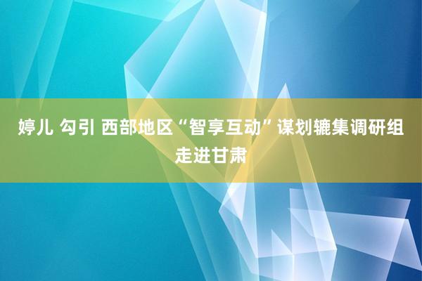 婷儿 勾引 西部地区“智享互动”谋划辘集调研组走进甘肃