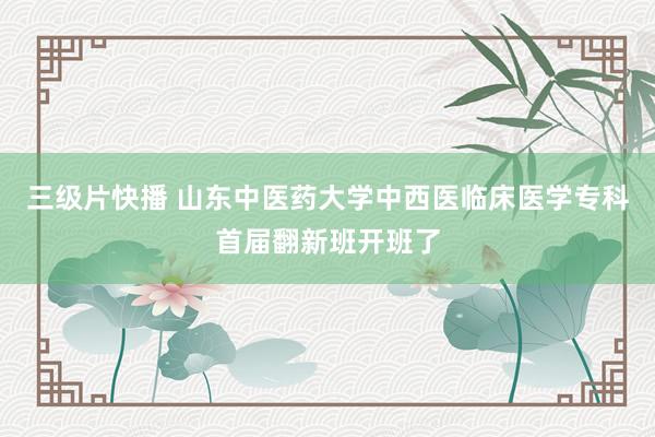 三级片快播 山东中医药大学中西医临床医学专科首届翻新班开班了