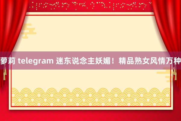 萝莉 telegram 迷东说念主妖媚！精品熟女风情万种