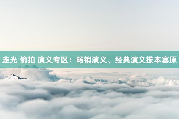 走光 偷拍 演义专区：畅销演义、经典演义拔本塞原