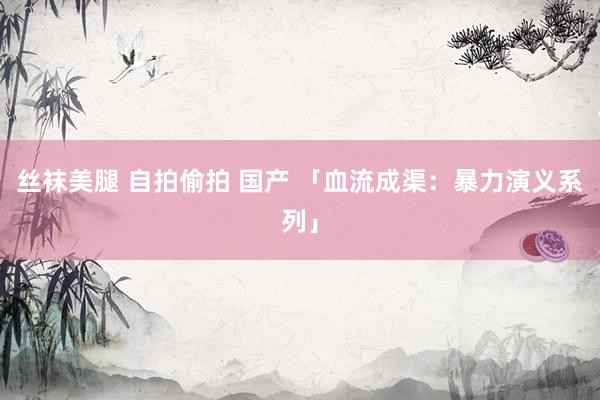 丝袜美腿 自拍偷拍 国产 「血流成渠：暴力演义系列」