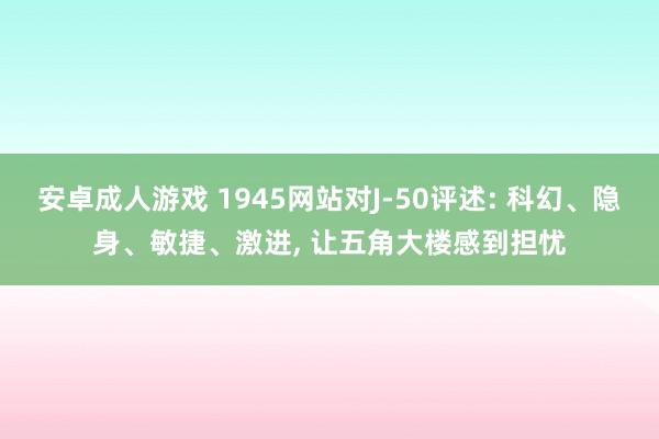 安卓成人游戏 1945网站对J-50评述: 科幻、隐身、敏捷、激进， 让五角大楼感到担忧