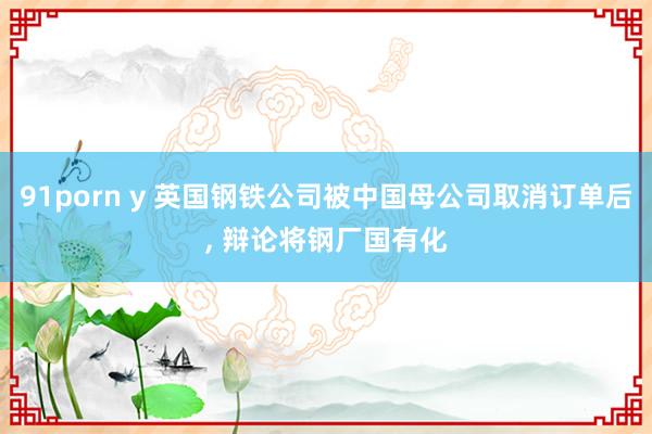91porn y 英国钢铁公司被中国母公司取消订单后， 辩论将钢厂国有化