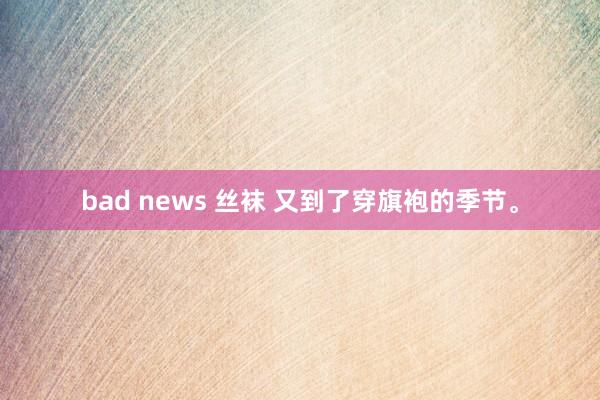 bad news 丝袜 又到了穿旗袍的季节。