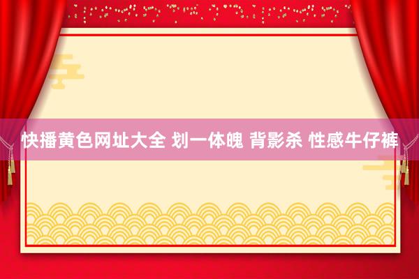 快播黄色网址大全 划一体魄 背影杀 性感牛仔裤