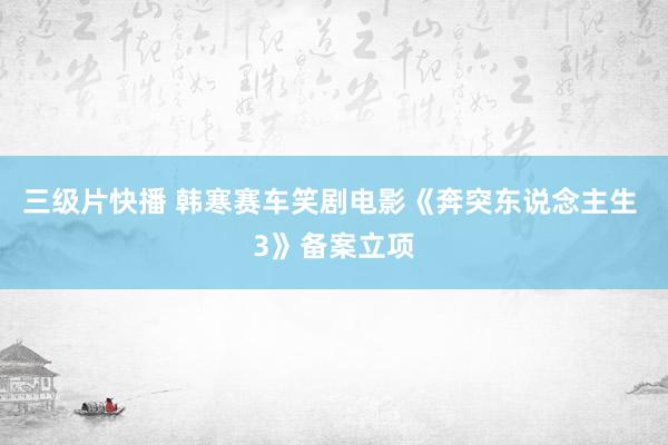 三级片快播 韩寒赛车笑剧电影《奔突东说念主生 3》备案立项