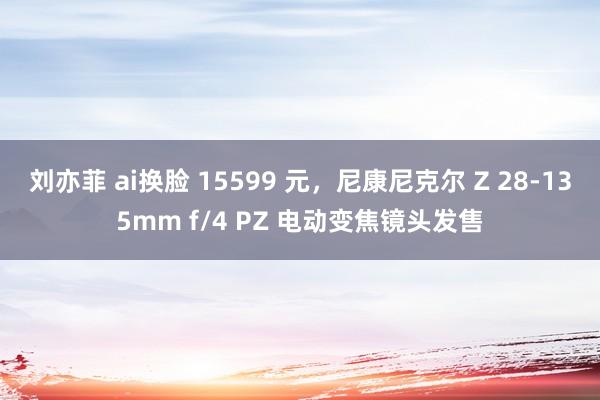 刘亦菲 ai换脸 15599 元，尼康尼克尔 Z 28-135mm f/4 PZ 电动变焦镜头发售