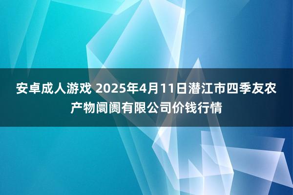 安卓成人游戏 2025年4月11日潜江市四季友农产物阛阓有限公司价钱行情