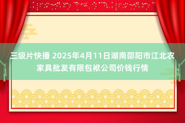 三级片快播 2025年4月11日湖南邵阳市江北农家具批发有限包袱公司价钱行情
