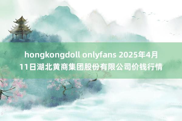 hongkongdoll onlyfans 2025年4月11日湖北黄商集团股份有限公司价钱行情