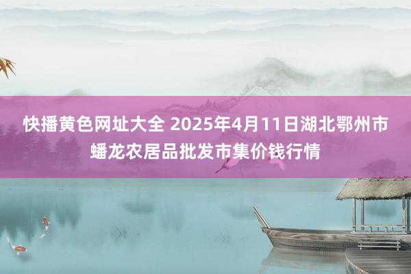 快播黄色网址大全 2025年4月11日湖北鄂州市蟠龙农居品批发市集价钱行情