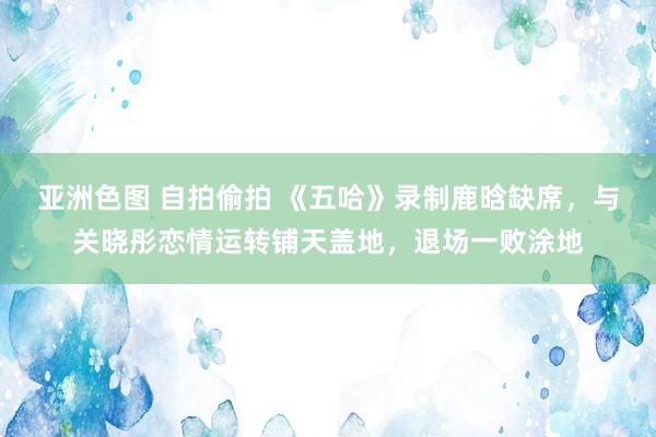 亚洲色图 自拍偷拍 《五哈》录制鹿晗缺席，与关晓彤恋情运转铺天盖地，退场一败涂地