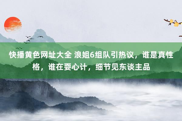快播黄色网址大全 浪姐6组队引热议，谁是真性格，谁在耍心计，细节见东谈主品