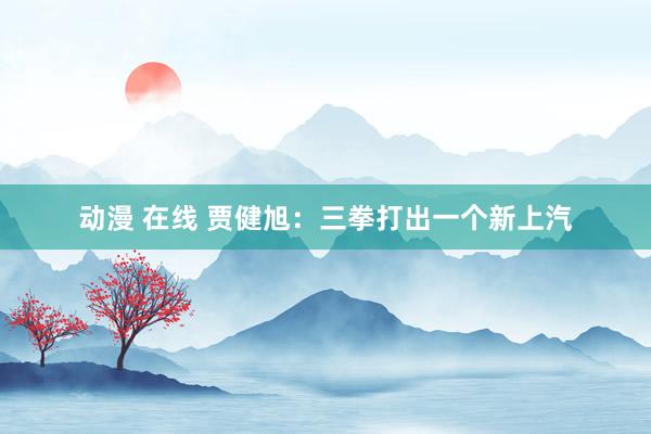 动漫 在线 贾健旭：三拳打出一个新上汽