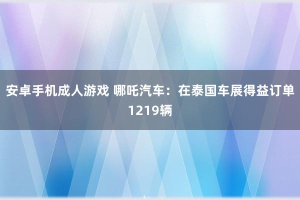 安卓手机成人游戏 哪吒汽车：在泰国车展得益订单1219辆