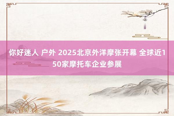 你好迷人 户外 2025北京外洋摩张开幕 全球近150家摩托车企业参展